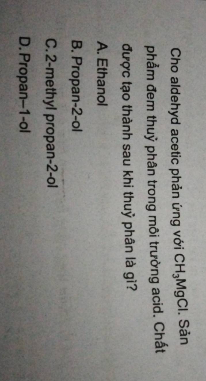 Cho aldehyd acetic phản ứng với CH_3MgCl. Sản
phẩm đem thuỷ phân trong môi trường acid. Chất
được tạo thành sau khi thuỷ phân là gì?
A. Ethanol
B. Propan-2-ol
C. 2 -methyl propan- 2 -ol
D. Propan-1-ol