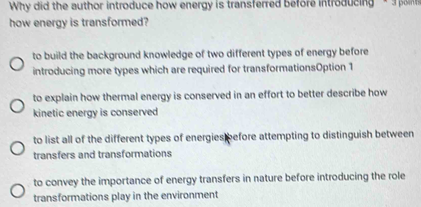 Why did the author introduce how energy is transferred before introducing * 3 polint
how energy is transformed?
to build the background knowledge of two different types of energy before 
introducing more types which are required for transformationsOption 1
to explain how thermal energy is conserved in an effort to better describe how 
kinetic energy is conserved
to list all of the different types of energies before attempting to distinguish between 
transfers and transformations
to convey the importance of energy transfers in nature before introducing the role
transformations play in the environment