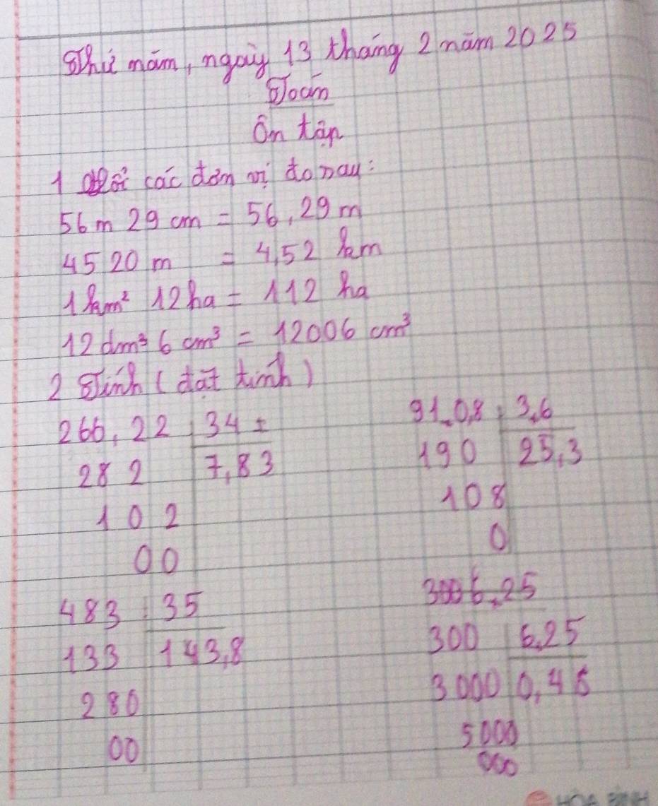 Shi mam, manig 13 thang 2 mam 2025 
boam 
on tān 
lo cac dàm mì do nay:
56m29cm=56.29m
4520m=4,52km
1km^212ha=112ha
12dm^36cm^3=12006cm^3
2 gih (da tinh)
beginarrayr 265,65,22 282 102endarray  7,83 endarray
O0
beginarrayr 31,0x 130 108 hline 03 108 0endarray
beginarrayr 483 133endarray  35/143,8 
3006.25
280
beginarrayr 300 3000endarray 0,45endarray
00
5000
900