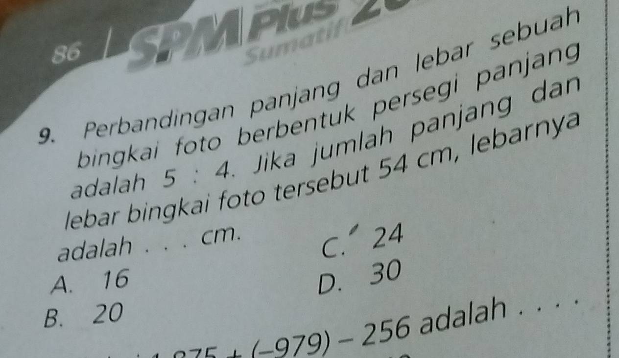 SPMPLS
Sumatil
9. Perbandingan panjang dan lebar sebuah
bingkai foto berbentuk persegi panjang 
adalah 5:4 Jika jumlah panjang dan
o tersebut 54 cm ebarny
lebar bin
adalah . . . cm.
C. 24
A. 16 D. 30
B. 20
25+(-979)-256 adalah . . . .