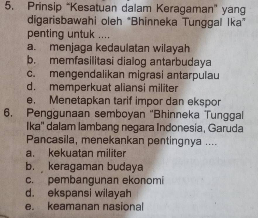 Prinsip “Kesatuan dalam Keragaman” yang
digarisbawahi oleh “Bhinneka Tunggal Ika”
penting untuk ....
a. menjaga kedaulatan wilayah
b. memfasilitasi dialog antarbudaya
c. mengendalikan migrasi antarpulau
d. memperkuat aliansi militer
e. Menetapkan tarif impor dan ekspor
6. Penggunaan semboyan “Bhinneka Tunggal
Ika” dalam lambang negara Indonesia, Garuda
Pancasila, menekankan pentingnya ....
a. kekuatan militer
b. keragaman budaya
c. pembangunan ekonomi
d. ekspansi wilayah
e. keamanan nasional