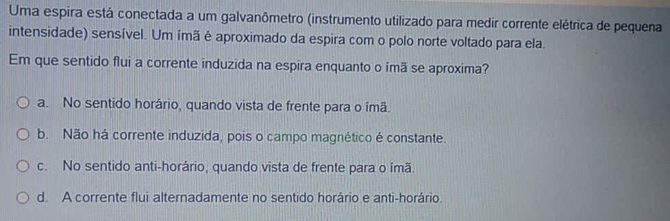 Uma espira está conectada a um galvanômetro (instrumento utilizado para medir corrente elétrica de pequena
intensidade) sensível. Um ímã é aproximado da espira com o polo norte voltado para ela.
Em que sentido flui a corrente induzida na espira enquanto o ímã se aproxima?
a. No sentido horário, quando vista de frente para o ímã.
b. Não há corrente induzida, pois o campo magnético é constante.
c. No sentido anti-horário, quando vista de frente para o ímã.
d. A corrente flui alternadamente no sentido horário e anti-horário.