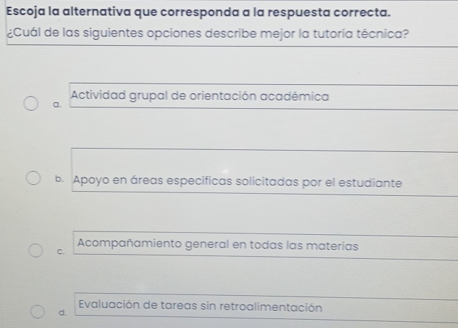 Escoja la alternativa que corresponda a la respuesta correcta.
¿Cuál de las siguientes opciones describe mejor la tutoría técnica?
Actividad grupal de orientación académica
a.
b. Apoyo en áreas específicas solicitadas por el estudiante
Acompañamiento general en todas las materias
C.
Evaluación de tareas sin retroalimentación
d.