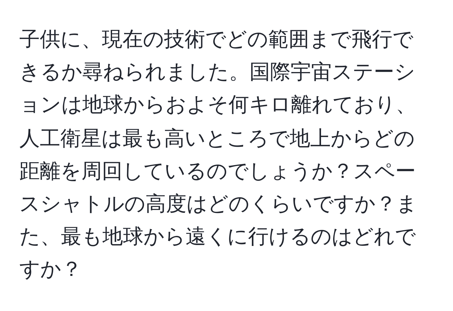 子供に、現在の技術でどの範囲まで飛行できるか尋ねられました。国際宇宙ステーションは地球からおよそ何キロ離れており、人工衛星は最も高いところで地上からどの距離を周回しているのでしょうか？スペースシャトルの高度はどのくらいですか？また、最も地球から遠くに行けるのはどれですか？