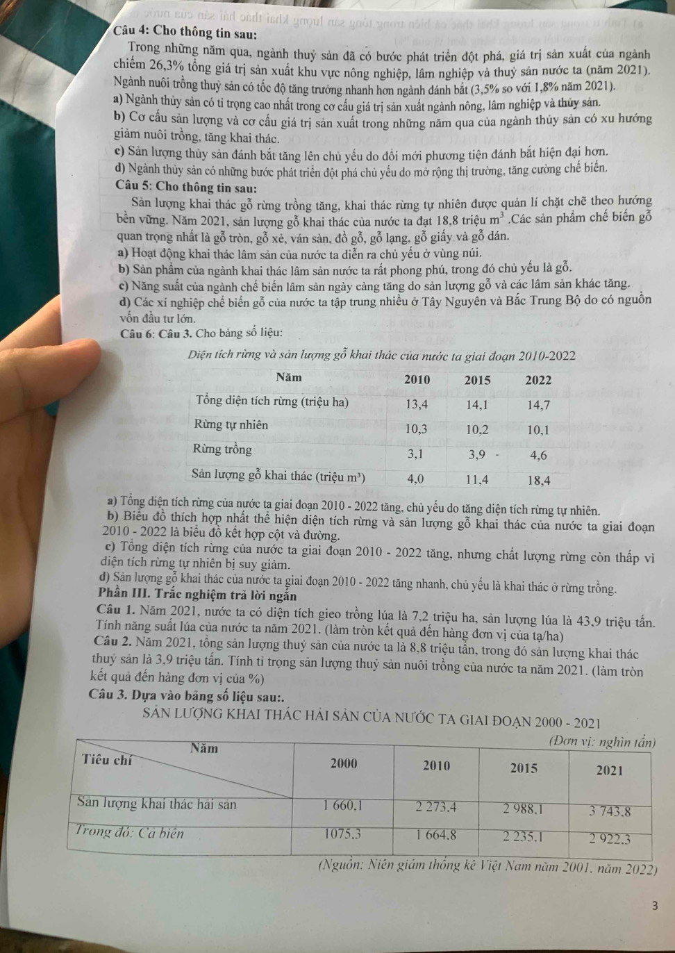 sùs née isd sert is t groul née gnôt gno u 
Câu 4: Cho thông tin sau:
Trong những năm qua, ngành thuỷ sản đã có bước phát triển đột phá, giá trị sản xuất của ngành
chiếm 26,3% tổng giá trị sản xuất khu vực nông nghiệp, lâm nghiệp và thuỷ sản nước ta (năm 2021).
Ngành nuôi trồng thuỷ sản có tốc độ tăng trưởng nhanh hơn ngành đánh bắt (3,5% so với 1,8% năm 2021).
a) Ngành thủy sản có tỉ trọng cao nhất trong cơ cầu giá trị sản xuất ngành nông, lâm nghiệp và thủy sản.
b) Cơ cấu sản lượng và cơ cấu giá trị sản xuất trong những năm qua của ngành thủy sản có xu hướng
giảm nuôi trồng, tăng khai thác.
c) Sản lượng thủy sản đánh bắt tăng lên chủ yếu do đổi mới phương tiện đánh bắt hiện đại hợn.
d) Ngành thủy sản có những bước phát triển đột phá chủ yếu do mở rộng thị trường, tăng cường chế biến.
Câu 5: Cho thông tin sau:
Sản lượng khai thác gỗ rừng trồng tăng, khai thác rừng tự nhiên được quản lí chặt chẽ theo hướng
bền vững. Năm 2021, sản lượng gỗ khai thác của nước ta đạt 1 88 : triệu m^3.Các sản phẩm chế biến gỗ
quan trọng nhất là gỗ tròn, gỗ xẻ, ván sàn, đồ gỗ, gỗ lạng, gỗ giấy và gỗ dán.
a) Hoạt động khai thác lâm sản của nước ta diễn ra chủ yếu ở vùng núi.
b) Sản phẩm của ngành khai thác lâm sản nước ta rất phong phú, trong đó chủ yếu là gỗ.
c) Năng suất của ngành chế biến lâm sản ngày càng tăng do sản lượng gỗ và các lâm sản khác tăng.
d) Các xí nghiệp chế biến gỗ của nước ta tập trung nhiều ở Tây Nguyên và Bắc Trung Bộ do có nguồn
vốn đầu tư lớn.
Câu 6: Câu 3. Cho bảng số liệu:
Diện tích rừng và sản lượng gỗ khai thác của nước ta giai đoạn 2010-2022
a) Tổng diện tích rừng của nước ta giai đoạn 2010 - 2022 tăng, chủ yếu do tăng diện tích rừng tự nhiên.
b) Biểu đồ thích hợp nhất thể hiện diện tích rừng và sản lượng gỗ khai thác của nước ta giai đoạn
2010 - 2022 là biểu đồ kết hợp cột và đường.
c) Tổng diện tích rừng của nước ta giai đoạn 2010 - 2022 tăng, nhưng chất lượng rừng còn thấp vì
diện tích rừng tự nhiên bị suy giảm.
d) Sản lượng gỗ khai thác của nước ta giai đoạn 2010 - 2022 tăng nhanh, chủ yếu là khai thác ở rừng trồng.
Phần III. Trắc nghiệm trã lời ngắn
Cầu 1. Năm 2021, nước ta có diện tích gieo trồng lúa là 7,2 triệu ha, sản lượng lúa là 43,9 triệu tấn.
Tính năng suất lúa của nước ta năm 2021. (làm tròn kết quả đến hàng đơn vị của tạ/ha)
Câu 2. Năm 2021, tổng sản lượng thuỷ sản của nước ta là 8,8 triệu tần, trong đó sản lượng khai thác
thuỷ sản là 3,9 triệu tấn. Tính tỉ trọng sản lượng thuỷ sản nuôi trồng của nước ta năm 2021. (làm tròn
kết quả đến hàng đơn vị của %)
Câu 3. Dựa vào băng số liệu sau:.
SAN LƯợNG KHAI THÁC HẢI SẢN CỦA NƯỚC TA GIAI ĐOẠN 2000 - 2021
ăm 2001, năm 2022)
3