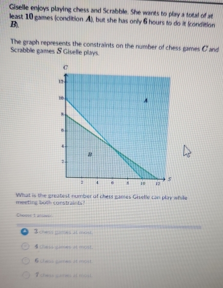 Giselle enjoys playing chess and Scrabble. She wants to play a total of at
least 10 games (condition A), but she has only 6 hours to do it (condition
B).
The graph represents the constraints on the number of chess games C and
Scrabble games & Giselle plays.
What is the greatest number of chess games Giselle can play while
meeting both constraints?
Choose t answer.
A 3 chess games at most.
4 chess games at most
6 chess games at most.
7 chess games at most