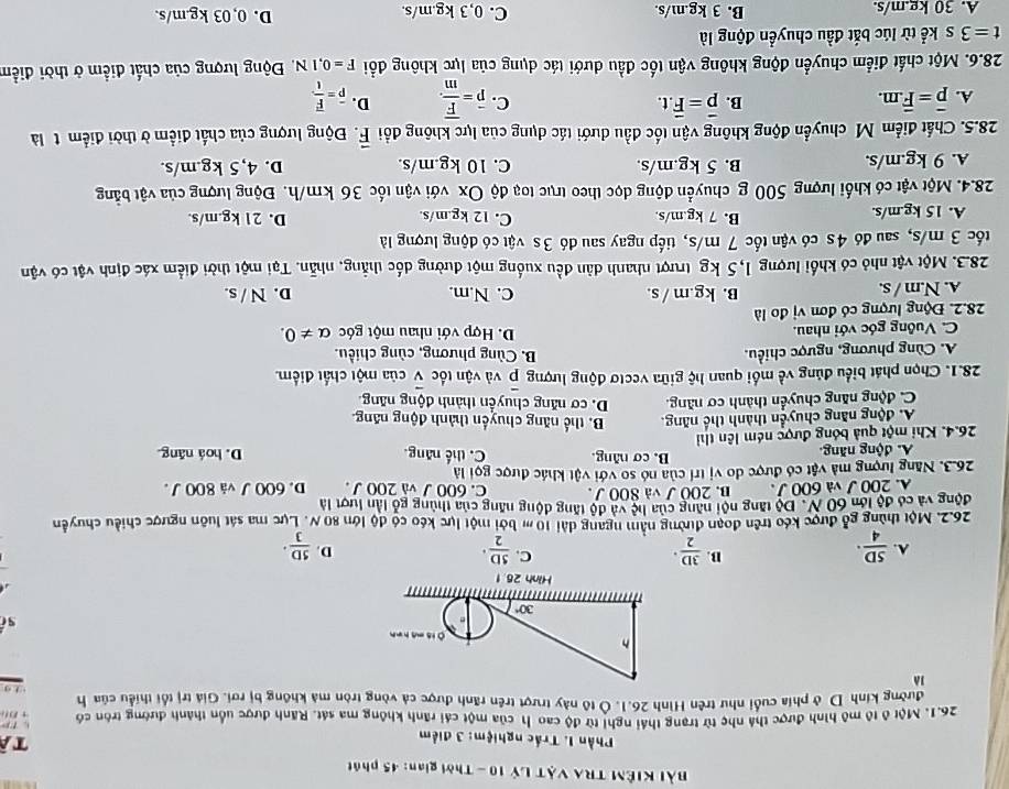 Bài KIÊM TRA VậT Lý 10 - Thời gian: 45 phát
* Phần I. Trắc nghiệm: 3 điểm
tà
r 
26.1. Một ô tô mô hình được thá nhẹ từ trang thái nghị từ độ cao h của một cái rãnh không ma sát. Rãnh được uồn thành đường tròn có + B(
đường kinh D ở phía cuối như trên Hình 26.1. Ô tô này trượt trên rãnh được cả vòng tròn mà không bị rơi. Giả trị tổi thiểu của h
,
là
sī
B.
C.
A.  SD/4 ·  3D/2 ·  5D/2 · D.  5D/3 ·
26.2. Một thùng gỗ được kéo trên đoạn đường nằm ngang dài 10 m bởi một lực kéo có độ lớn 80 N. Lực ma sát luôn ngược chiều chuyển
động và có độ lớn 60 N. Độ tăng nội năng của ln c và độ tăng động năng của thùng gỗ lần lượt là
A. 200 J và 600 J . B. 200 J và 800 J. C. 600 J và 200 J . D. 600 J và 800J.
26.3. Năng lượng mà vật có được do vị trí của nó so với vật khác được gọi là
B. cơ năng.
A. động năng. C. thế năng D. hoá năng.
26.4. Khi một quả bóng được ném lên thi
A. động năng chuyển thành thế năng. B. thế năng chuyến thành động năng.
C. động năng chuyển thành cơ năng. D. cơ năng chuyển thành động năng
28.1. Chọn phát biểu đủng về mối quan hộ giữa vectơ động lượng overline p và vận tốc vector v của một chất điểm.
A. Cùng phương, ngược chiều. B. Cùng phương, cùng chiều.
C. Vuông góc với nhau. D. Hợp với nhau một góc alpha != 0.
28.2. Động lượng có đơn vị đo là
A. N.m / s. B. kg.m / s. C. N.m. D. N / s.
28.3. Một vật nhỏ có khối lượng 1,5 kg trượt nhanh dân đều xuống một đường đốc thẳng, nhẫn. Tại một thời điểm xác định vật có vận
tốc 3 m/s, sau đó 4s có vận tốc 7 m/s, tiếp ngay sau đó 3s vật có động lượng là
A. 15 kg.m/s. B. 7 kg.m/s. C. 12 kg.m/s. D. 21 kg.m/s.
28.4. Một vật có khối lượng 500 g chuyển động đọc theo trục toạ độ Ox với vận tốc 36 km/h. Động lượng của vật bằng
A. 9 kg.m/s. B. 5 kg.m/s. C. 10 kg.m/s. D. 4,5 kg.m/s.
28.5. Chất điểm Mỹ chuyển động không vận tốc đầu dưới tác dụng của lực không đổi vector F. Động lượng của chất điểm ờ thời điểm t là
B. vector p=vector F.t. C. overline p=frac overline Fm. D.
A. overline p=overline F.m. overline P=frac overline Ft
28.6. Một chất điểm chuyển động không vận tốc đầu dưới tác dụng của lực không đổi F=0,1N Động lượng của chất điểm ở thời điểm
t=3 . s kể từ lúc bắt đầu chuyển động là
A. 30 kg.m/s. B. 3 kg.m/s. C. 0,3 kg.m/s. D. 0, 03 kg.m/s.