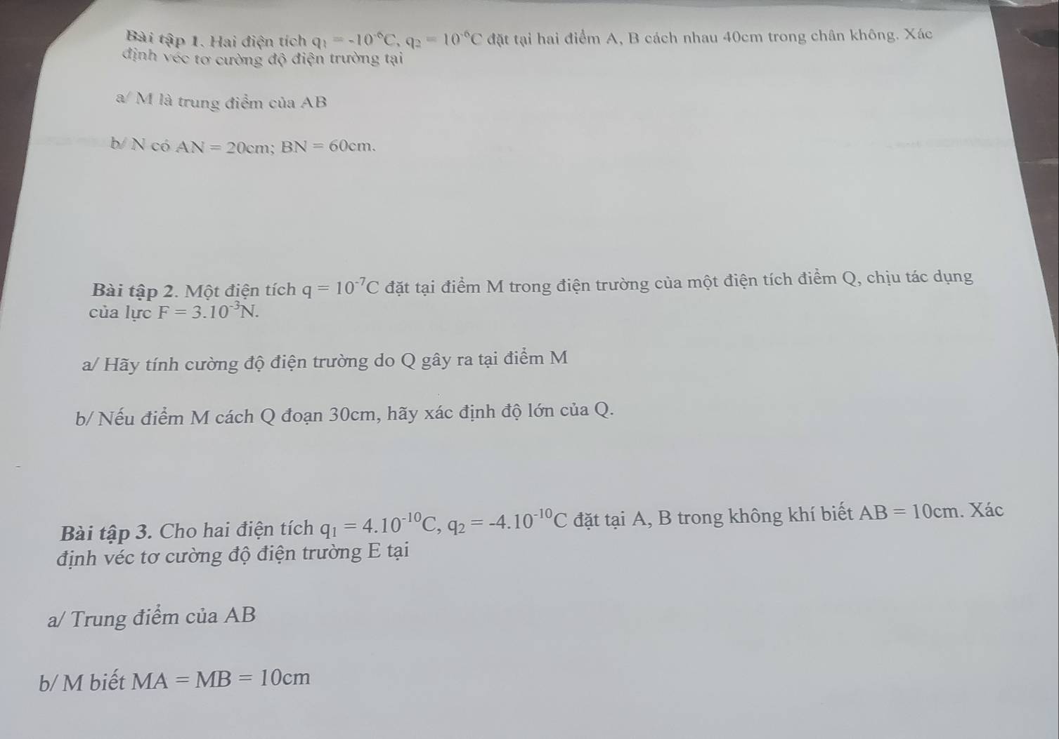 Bài tập 1. Hai điện tích q_1=-10^(-6)C, q_2=10^(-6)C đặt tại hai điểm A, B cách nhau 40cm trong chân không. Xác 
định vec tơ cường độ điện trường tại 
a/ M là trung điểm của AB
b/ N có AN=20cm; BN=60cm. 
Bài tập 2. Một điện tích q=10^(-7)C đặt tại điểm M trong điện trường của một điện tích điểm Q, chịu tác dụng 
của lực F=3.10^(-3)N. 
a/ Hãy tính cường độ điện trường do Q gây ra tại điểm M 
b/ Nếu điểm M cách Q đoạn 30cm, hãy xác định độ lớn của Q. 
Bài tập 3. Cho hai điện tích q_1=4.10^(-10)C, q_2=-4.10^(-10)C đặt tại A, B trong không khí biết AB=10cm. Xác 
định véc tơ cường độ điện trường E tại 
a/ Trung điểm của AB
b/ M biết MA=MB=10cm