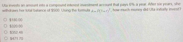 Uta invests an amount into a compound interest investment account that pays 6% a year. After six years, she
withdraws her total balance of $500. Using the formula A=P(1+r)^t , how much money did Uta initially invest?
$180.00
$320.00
$352.48
$471.70