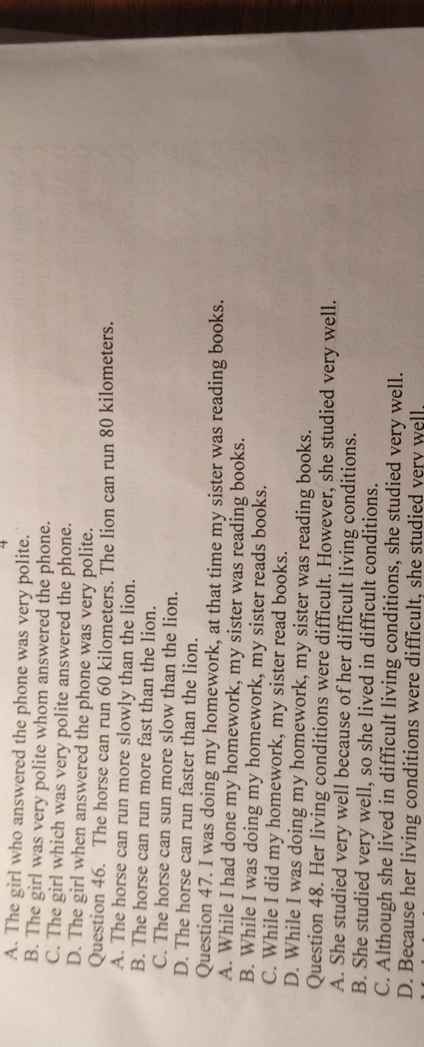 4
A. The girl who answered the phone was very polite.
B. The girl was very polite whom answered the phone.
C. The girl which was very polite answered the phone.
D. The girl when answered the phone was very polite.
Question 46. The horse can run 60 kilometers. The lion can run 80 kilometers.
A. The horse can run more slowly than the lion.
B. The horse can run more fast than the lion.
C. The horse can sun more slow than the lion.
D. The horse can run faster than the lion.
Question 47. I was doing my homework, at that time my sister was reading books.
A. While I had done my homework, my sister was reading books.
B. While I was doing my homework, my sister reads books.
C. While I did my homework, my sister read books.
D. While I was doing my homework, my sister was reading books.
Question 48. Her living conditions were difficult. However, she studied very well.
A. She studied very well because of her difficult living conditions.
B. She studied very well, so she lived in difficult conditions.
C. Although she lived in difficult living conditions, she studied very well.
D. Because her living conditions were difficult, she studied very well.