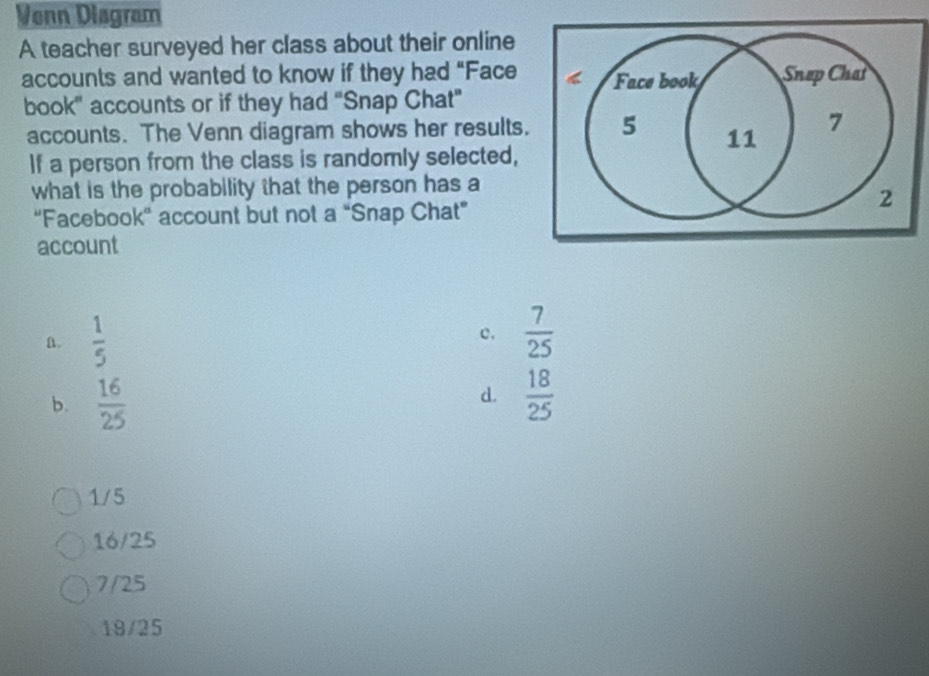 Venn Disgram
A teacher surveyed her class about their online
accounts and wanted to know if they had “Face 
book" accounts or if they had "Snap Chat"
accounts. The Venn diagram shows her results
If a person from the class is randomly selected,
what is the probability that the person has a
'Facebook' account but not a “Snap Chat”
account
A.  1/5 
c.  7/25 
d.
b.  16/25   18/25 
1/5
16/25
7/25
19/25