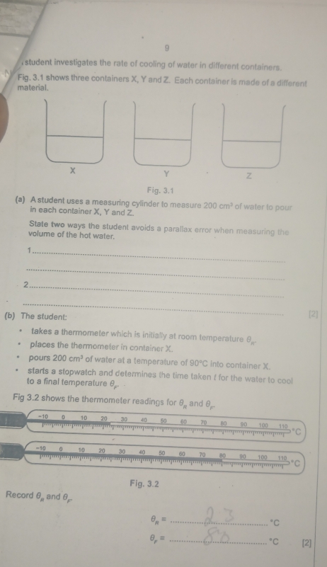 student investigates the rate of cooling of water in different containers. 
Fig. 3.1 shows three containers X, Y and Z. Each container is made of a different 
material. 
Fig. 3.1 
(a) A student uses a measuring cylinder to measure 200cm^3 of water to pour 
in each container X, Y and Z. 
State two ways the student avoids a parallax error when measuring the 
volume of the hot water. 
_1 
_ 
_2 
_ 
(b) The student: [2] 
takes a thermometer which is initially at room temperature θ _n
places the thermometer in container X. 
pours 200cm^3 of water at a temperature of 90°C into container X. 
starts a stopwatch and determines the time taken f for the water to cool 
to a final temperature θ _F'
Fig 3.2 shows the thermometer readings for θ _R and θ _F
-10 0 10 20 30 40 50 60 70 80 90 100 Ro°C
p
=10 0 10 20 30 40 50 60 70 80 90 100 110 °C
Fig. 3.2 
Record θ _R and θ _F
θ _R= _°C
θ _F= _°C [2]