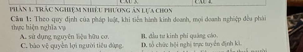 CAU 3. CAU 4.
phảN 1. tRÁC nGHIệM NHiềU phương án lựa chOn
Câu 1: Theo quy định của pháp luật, khi tiến hành kinh doanh, mọi doanh nghiệp đều phái
thực hiện nghĩa vụ
A. sử dụng nguyên liệu hữu cơ. B. đầu tư kinh phí quảng cáo.
C. bảo vệ quyền lợi người tiêu dùng. D. tổ chức hội nghị trực tuyến định kì.