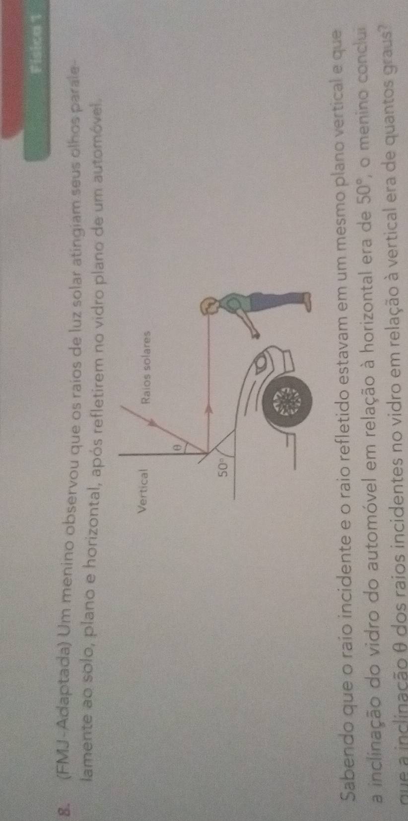 Fisica 1
8. (FMJ-Adaptada) Um menino observou que os raios de luz solar atingiam seus olhos parale-
lamente ao solo, plano e horizontal, após refletirem no vidro plano de um automóvel
Sabendo que o raío incidente e o raio refletido estavam em um mesmo plano vertical e que
a inclinação do vidro do automóvel em relação à horizontal era de 50° , o menino conclui
que a inclinação θ dos raios incidentes no vidro em relação à vertical era de quantos graus?