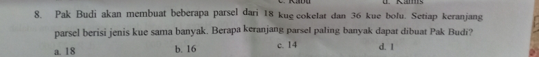 Kams
8. Pak Budi akan membuat beberapa parsel dari 18 kue cokelat dan 36 kue bolu. Setiap keranjang
parsel berisi jenis kue sama banyak. Berapa keranjang parsel paling banyak dapat dibuat Pak Budi?
a. 18 b. 16 c. 14 d. 1