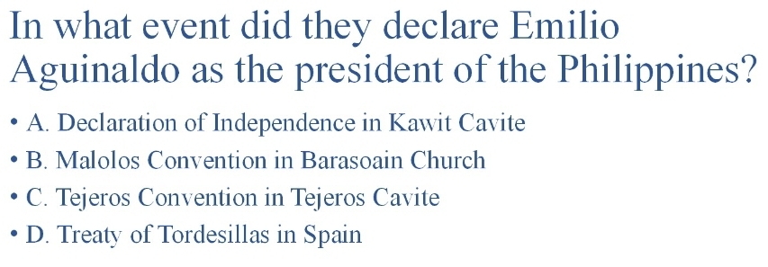 In what event did they declare Emilio
Aguinaldo as the president of the Philippines?
A. Declaration of Independence in Kawit Cavite
B. Malolos Convention in Barasoain Church
C. Tejeros Convention in Tejeros Cavite
D. Treaty of Tordesillas in Spain