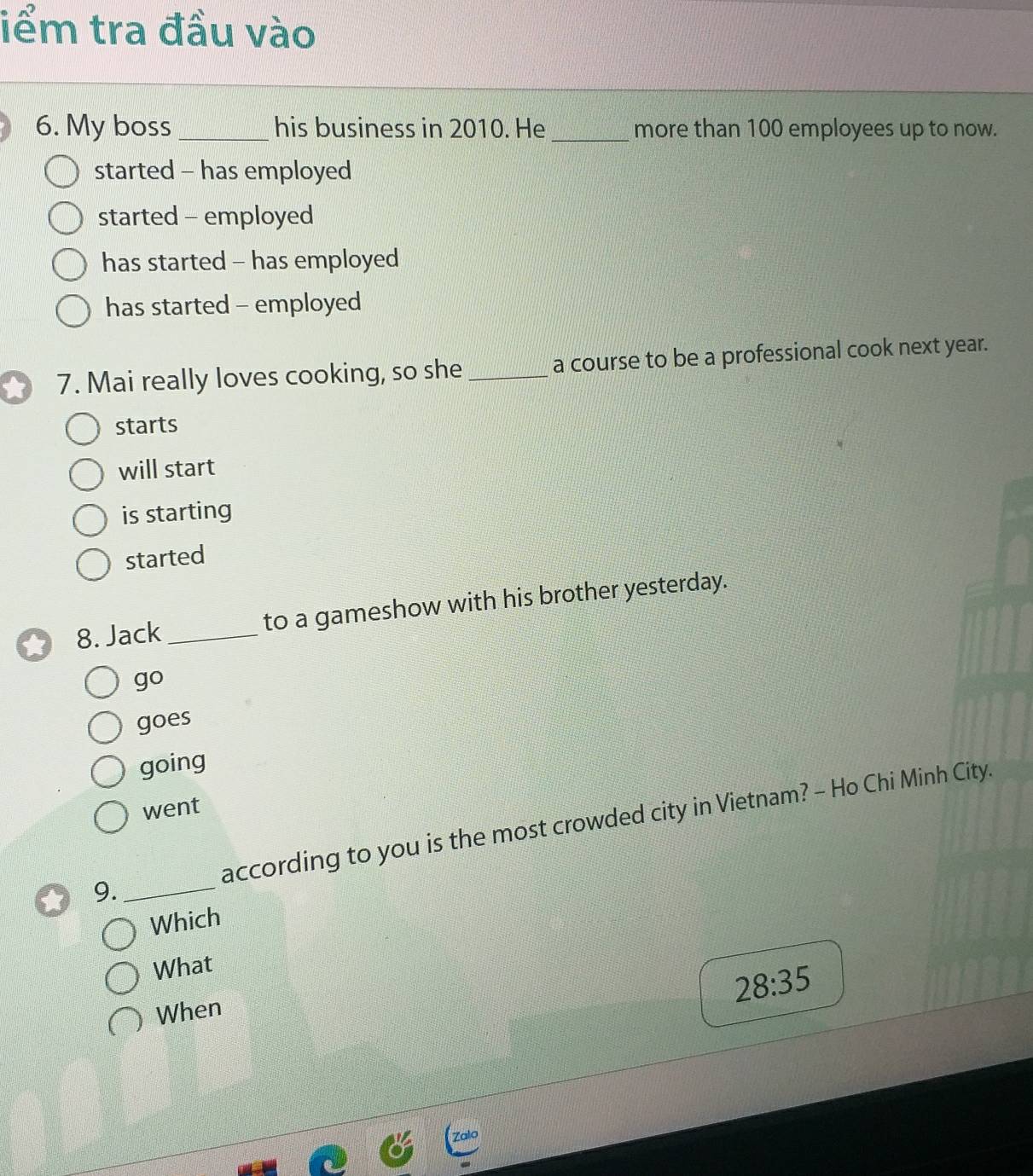 iểm tra đầu vào
6. My boss_ his business in 2010. He _more than 100 employees up to now.
started - has employed
started - employed
has started - has employed
has started - employed
7. Mai really loves cooking, so she _a course to be a professional cook next year.
starts
will start
is starting
started
8. Jack _to a gameshow with his brother yesterday.
go
goes
going
went
9. _according to you is the most crowded city in Vietnam? - Ho Chi Minh City.
Which
What
28:35
When
Zalo