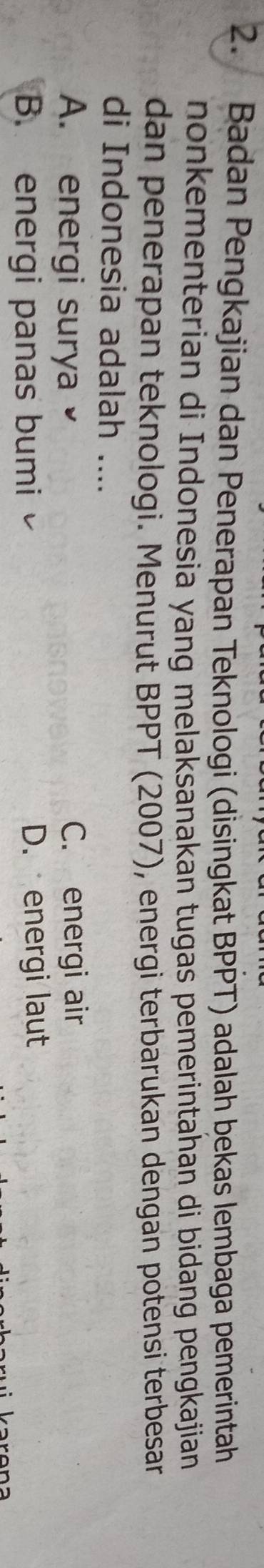 Badan Pengkajian dan Penerapan Teknologi (disingkat BPPT) adalah bekas lembaga pemerintah
nonkementerian di Indonesia yang melaksanakan tugas pemerintahan di bidang pengkajian
dan penerapan teknologi. Menurut BPPT (2007), energi terbarukan dengan potensi terbesar
di Indonesia adalah ....
A. energi surya C. energi air
B. energi panas bumi D. energi laut