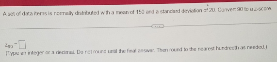 A set of data items is normally distributed with a mean of 150 and a standard deviation of 20. Convert 90 to a z-score.
z_90=□
(Type an integer or a decimal. Do not round until the final answer. Then round to the nearest hundredth as needed.)