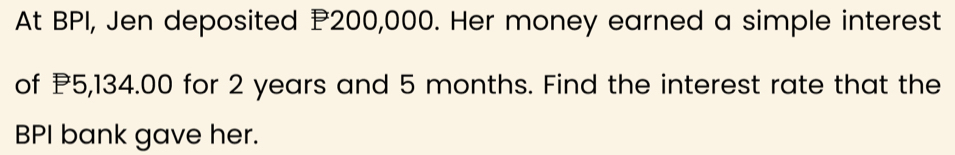 At BPI, Jen deposited P200,000. Her money earned a simple interest 
of P5,134.00 for 2 years and 5 months. Find the interest rate that the 
BPI bank gave her.