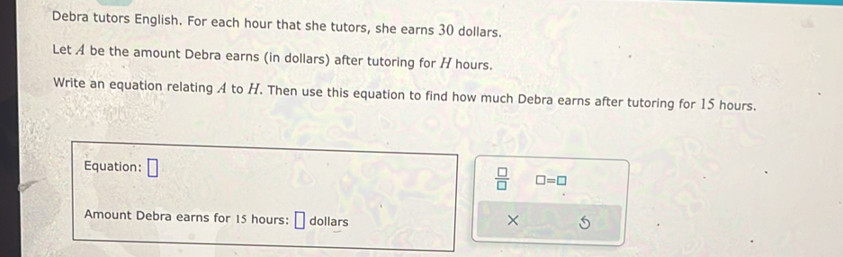 Debra tutors English. For each hour that she tutors, she earns 30 dollars. 
Let A be the amount Debra earns (in dollars) after tutoring for H hours. 
Write an equation relating A to H. Then use this equation to find how much Debra earns after tutoring for 15 hours. 
Equation: □
 □ /□   □ =□
Amount Debra earns for 15 hours : dollars ×