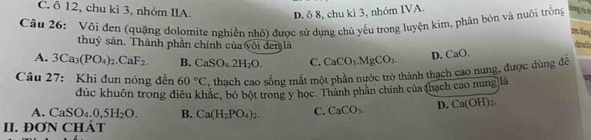 D. ô 8, chu kì 3, nhóm IVA.
C. ổ 12, chu kì 3, nhóm IIA. mọcđn 
Câu 26: Vôi đen (quặng dolomite nghiền nhỏ) được sử dụng chủ yếu trong luyện kim, phân bón và nuôi trồng hóng và và
thuỷ sản. Thành phần chính của (voi đen là
(droch)
A. 3Ca_3(PO_4)_2.CaF_2. B. CaSO_4.2H_2O. C. CaCO_3.MgCO_3. D. ( a0.
Câu 27: Khi đun nóng đến 60°C , thạch cao sống mất một phần nước trở thành thạch cao nung, được dùng đề
đúc khuôn trong điêu khắc, bó bột trong y học. Thành phần chính của thạch cao nung là
D. Ca(OH)_2.
A. CaSO_4.0,5H_2O. B. Ca(H_2PO_4)_2. C. CaCO_3. 
II. ĐON CHÁT