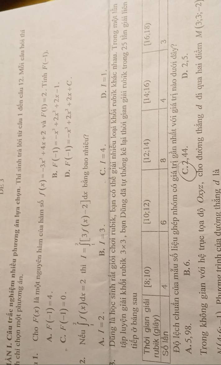 DE 3
IÀN I. Câu trắc nghiệm nhiều phương án lựa chọn. Thí sinh trả lời từ câu 1 đến câu 12. Mỗi câu hỏi thí
h chỉ chọn một phương án.
1. Cho F(x) là một nguyên hàm của hàm số f(x)=-3x^2+4x+2 và F(1)=2. Tính F(-1).
A. F(-1)=4.
B. F(-1)=-x^3+2x^2+2x-1.
C. F(-1)=0.
D. F(-1)=-x^3+2x^2+2x+C.
2. Nếu ∈tlimits _1^(2f(x)dx=2 thì I=∈tlimits ^2)[3f(x)-2]dx bằng bao nhiêu?
A. I=2. B. I=3. C. I=4. D. I=1.
B.  Dũng là học sinh rất giỏi chơi rubik, bạn có thể giải nhiều loại khối rubik khác nhau. Trong một lân
tập luyện giải khối rubik 3* 3 , bạn Dũng đã tự thống kê lại thời gian giải rubik trong 25 lần giải liên
tiếp ở bảng sau
Độ lệch chuẩn của mẫu số liệu ghép nhóm có giá trị gần nhất với giá trị nào dưới dây?
A. 5,98. B. 6. C. 2,44. D. 2,5.
Trong không gian với hệ trục tọa độ Oxyz, cho đường thắng đ đi qua hai điểm M(3;3;-2)
(4· 6· 1) Phương trình của đường thắng đ là