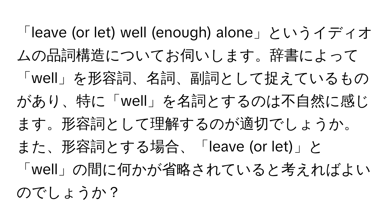 「leave (or let) well (enough) alone」というイディオムの品詞構造についてお伺いします。辞書によって「well」を形容詞、名詞、副詞として捉えているものがあり、特に「well」を名詞とするのは不自然に感じます。形容詞として理解するのが適切でしょうか。また、形容詞とする場合、「leave (or let)」と「well」の間に何かが省略されていると考えればよいのでしょうか？