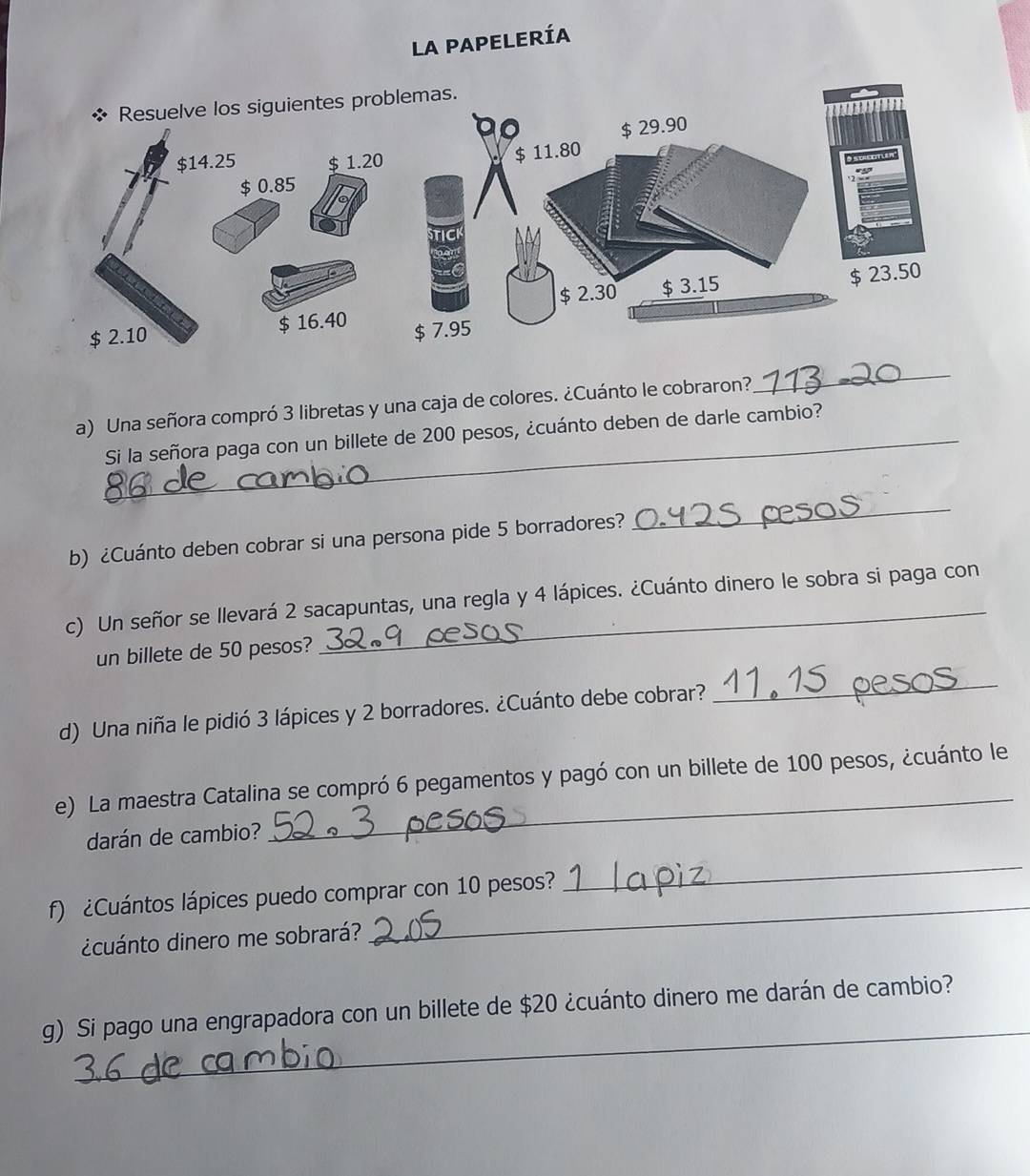 la papelería 
a) Una señora compró 3 libretas y una caja de colores. ¿Cuánto le cobraron? 
_ 
_Si la señora paga con un billete de 200 pesos, ¿cuánto deben de darle cambio? 
b) ¿Cuánto deben cobrar si una persona pide 5 borradores? 
_ 
c) Un señor se llevará 2 sacapuntas, una regla y 4 lápices. ¿Cuánto dinero le sobra si paga con 
un billete de 50 pesos? 
d) Una niña le pidió 3 lápices y 2 borradores. ¿Cuánto debe cobrar? 
_ 
e) La maestra Catalina se compró 6 pegamentos y pagó con un billete de 100 pesos, ¿cuánto le 
darán de cambio? 
_ 
f) ¿Cuántos lápices puedo comprar con 10 pesos? 
_ 
¿cuánto dinero me sobrará? 
_ 
_ 
g) Si pago una engrapadora con un billete de $20 ¿cuánto dinero me darán de cambio?