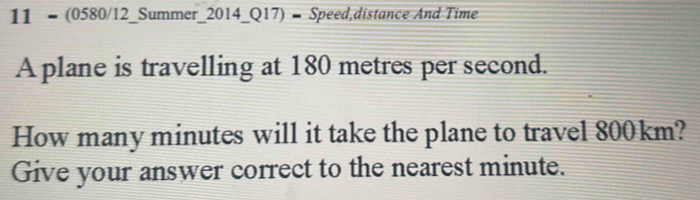 11 = (0580/12_Summer_2014_Q17) - Speed,distance And Time 
A plane is travelling at 180 metres per second. 
How many minutes will it take the plane to travel 800km? 
Give your answer correct to the nearest minute.