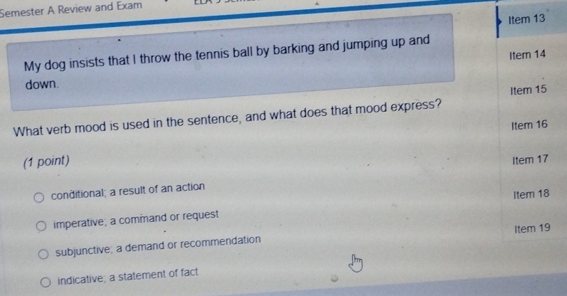 Semester A Review and Exam
Item 13
My dog insists that I throw the tennis ball by barking and jumping up and
Item 14
down.
Item 15
What verb mood is used in the sentence, and what does that mood express?
Item 16
(1 point) Item 17
conditional; a result of an action
imperative; a command or request Item 18
subjunctive; a demand or recommendation Item 19
indicative; a statement of fact