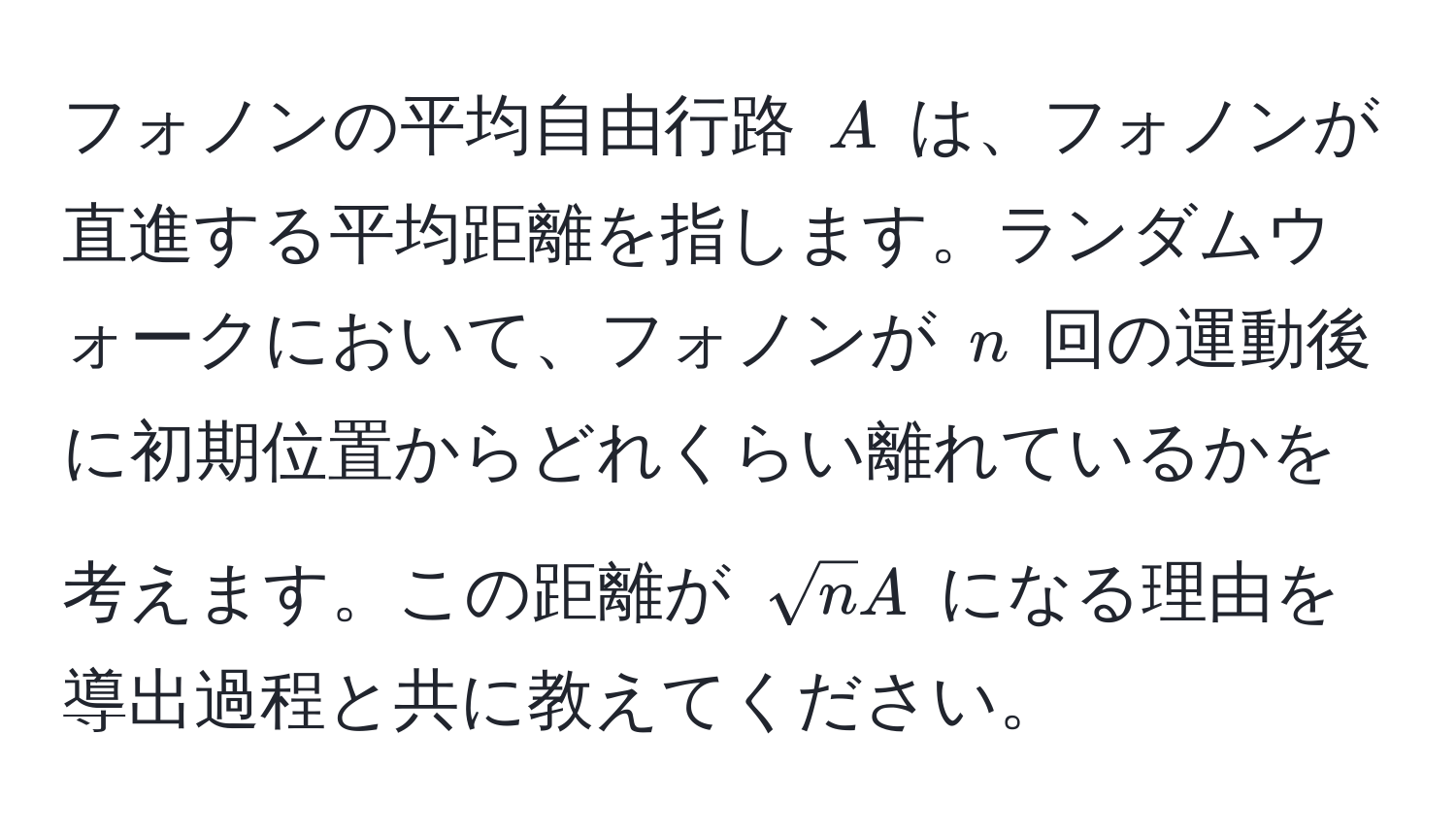 フォノンの平均自由行路 ( A ) は、フォノンが直進する平均距離を指します。ランダムウォークにおいて、フォノンが ( n ) 回の運動後に初期位置からどれくらい離れているかを考えます。この距離が ( sqrt(n)A ) になる理由を導出過程と共に教えてください。