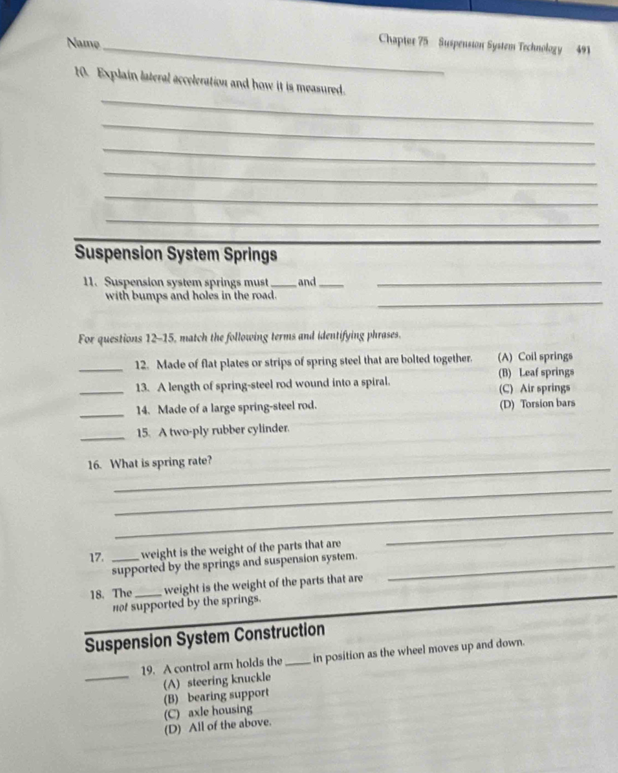 Namø_
Chapter 75 Suspension System Technology 491
_
t0. Explain lateral acceleration and how it is measured.
_
_
_
_
_
_
Suspension System Springs
11. Suspension system springs must _and_
_
_
with bumps and holes in the road.
For questions 12-15, match the following terms and identifying phrases.
_12. Made of flat plates or strips of spring steel that are bolted together. (A) Coil springs
(B) Leaf springs
_13. A length of spring-steel rod wound into a spiral,
(C) Air springs
_14. Made of a large spring-steel rod.
(D) Torsion bars
_15. A two-ply rubber cylinder.
16. What is spring rate?
_
_
17. _weight is the weight of the parts that are
_
supported by the springs and suspension system._
18. The _weight is the weight of the parts that are
not supported by the springs.
Suspension System Construction
19. A control arm holds the_ in position as the wheel moves up and down.
_(A) steering knuckle
(B) bearing support
(C) axle housing
(D) All of the above.