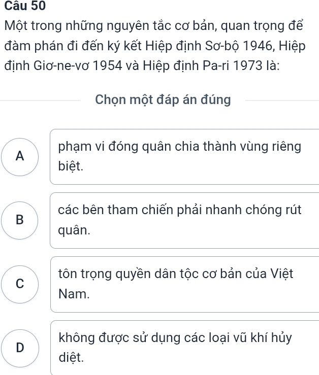 Một trong những nguyên tắc cơ bản, quan trọng để
đàm phán đi đến ký kết Hiệp định Sơ-bộ 1946, Hiệp
định Giơ-ne-vơ 1954 và Hiệp định Pa-ri 1973 là:
Chọn một đáp án đúng
A phạm vi đóng quân chia thành vùng riêng
biệt.
B các bên tham chiến phải nhanh chóng rút
quân.
C tôn trọng quyền dân tộc cơ bản của Việt
Nam.
D không được sử dụng các loại vũ khí hủy
diệt.