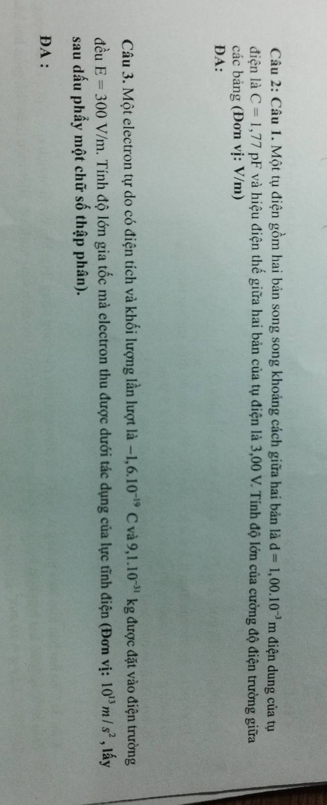 Một tụ điện gồm hai bản song song khoảng cách giữa hai bản là d=1,00.10^(-3)m điện dung của tụ 
điện là C=1,77pI và hiệu điện thế giữa hai bản của tụ điện là 3,00 V. Tính độ lớn của cường độ điện trường giữa 
các bảng (Đơn vị: V/m) 
DA: 
Câu 3. Một electron tự do có điện tích và khối lượng lần lượt là -1,6.10^(-19)C và 9,1.10^(-31)kg được đặt vào điện trường 
đều E=300V/m. Tính độ lớn gia tốc mà electron thu được dưới tác dụng của lực tĩnh điện (Đơn vị: 10^(13)m/s^2 , lấy 
sau dấu phẩy một chữ số thập phân). 
DA :