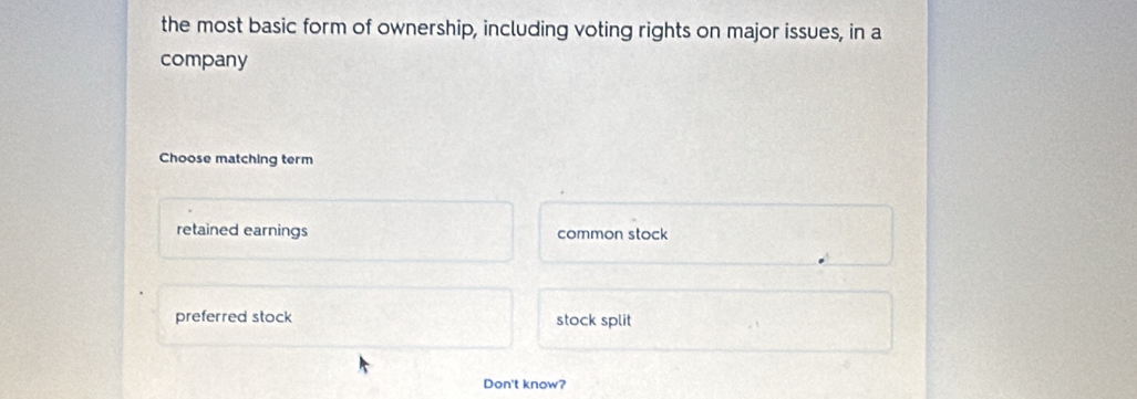 the most basic form of ownership, including voting rights on major issues, in a
company
Choose matching term
retained earnings common stock
preferred stock stock split
Don't know?