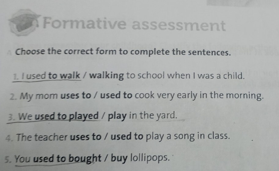 Formative assessment 
Choose the correct form to complete the sentences. 
1. I used to walk / walking to school when I was a child. 
2. My mom uses to / used to cook very early in the morning. 
3. We used to played / play in the yard. 
4. The teacher uses to / used to play a song in class. 
5. You used to bought / buy lollipops.