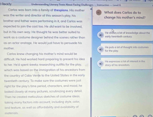 HReady Understanding Literary Texts About Facing Challenges — Instruction — Level G
Carlos was born into a family of thespians. His mother What does Carlos do to
was the writer and director of this season's play, his change his mother's mind?
brother and father were performing in it, and Carlos was
expected to join the cast too. He did want to be involved,
but in his own way. He thought he was better suited to He shows a lot of knowledge about the
work as a costume designer behind the scenes rather than early twentieth century
as an actor onstage. He would just have to persuade his
mother for the play. He puts a lot of thought into costumes
Carlos knew changing his mother's mind would be
dificult. He had worked hard preparing to present his idea He expresses a lot of interest in the
to her. He'd spent weeks researching outfits for the play story of his ancestors
which was based on the immigration of his ancestors from
the country of Cabo Verde to the United States in the early
twentieth century. To make sure the costumes were just
right for the play's time period, characters, and mood, he
looked closely at many pictures, scrutinizing every detail.
Then he created meticulous sketches of costume ideas.
taking many factors into account, including style, color,
and texture, as well as affordability and availability of
materials