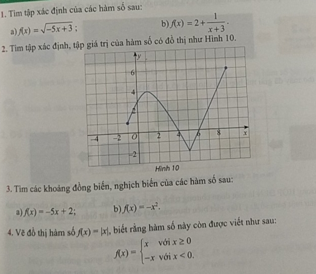 Tìm tập xác định của các hàm số sau: 
a) f(x)=sqrt(-5x+3); 
b) f(x)=2+ 1/x+3 . 
2. Tìm tập xác định, trị của hàm số có đồ thị như Hình 10. 
3. Tìm các khoảng đồng biến, nghịch biến của các hàm số sau: 
a) f(x)=-5x+2 b) f(x)=-x^2. 
4. Vẽ đồ thị hàm số f(x)=|x| , biết rằng hàm số này còn được viết như sau:
f(x)=beginarrayl xvoix≥ 0 -xvoix<0.endarray.