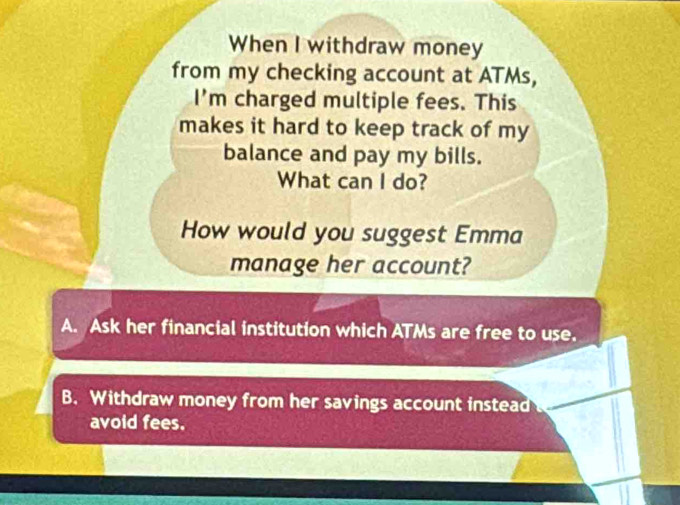 When I withdraw money
from my checking account at ATMs,
I'm charged multiple fees. This
makes it hard to keep track of my
balance and pay my bills.
What can I do?
How would you suggest Emma
manage her account?
A. Ask her financial institution which ATMs are free to use.
B. Withdraw money from her savings account instead 
avoid fees.