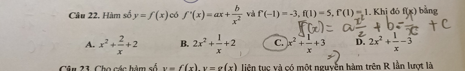 Hàm số y=f(x) có f'(x)=ax+ b/x^2  và f'(-1)=-3, f(1)=5, f'(1)=1. Khi đó f(x) bǎng
A. x^2+ 2/x +2 2x^2+ 1/x +2 x^2+ 1/x +3
B.
C.
D. 2x^2+ 1/x -3
Câu 23. Cho các hàm số v=f(x). v=g(x) liện tuc và có một nguyễn hàm trên R lần lượt là