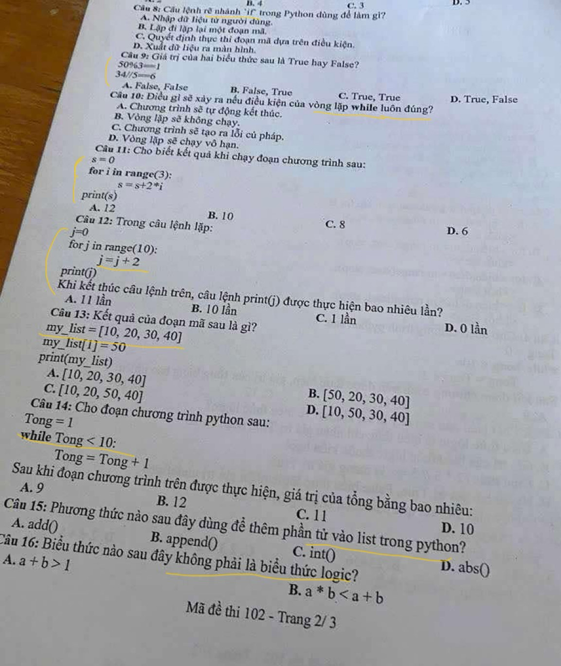 B. 4 C. 3 D. 5
Cầu 8: Cầu lệnh rẽ nhánh "if" trong Python dùng để làm gi?
A. Nhập dữ liệu tử người dùng
B. Lập đi lặp lại một đoạn mã.
C. Quyết định thực thi đoạn mã dựa trên điều kiện.
D. Xuất đữ liệu ra màn hình.
Câu 9: Giá trị của hai biểu thức sau là True hay False?
50% 3=1
34//5=6
A. False, False B. False, True C. True, True
Cầu 10: Điều gì sẽ xảy ra nếu điều kiện của vòng lặp while luôn đúng? D. True, False
A. Chương trình sẽ tự động kết thúc.
B. Vòng lập sẽ không chạy.
C. Chương trình sẽ tạo ra lỗi củ pháp.
D. Vòng lặp sẽ chạy vô hạn.
Câu 11: Cho biết kết quả khi chạy đoạn chương trình sau:
s=0
for i in range(3):
s=s+2^*i
print(s)
A. 12 B. 10
Câu 12: Trong câu lệnh lặp:
C. 8
j=0 D. 6
for j in range(10):
j=j+2
print(j)
Khi kết thúc câu lệnh trên, câu lệnh print(j) được thực hiện bao nhiêu lần?
A. 11 lần B. 10 lần C. 1 lần
Câu 13: Kết quả của đoạn mã sau là gì? D. 0 lần
my list=[10,20,30,40]
my_ list[1]=50
print(my_list)
A. [10,20,30,40]
C. [10,20,50,40]
B. [50,20,30,40]
D. [10,50,30,40]
Câu 14: Cho đoạn chương trình python sau:
1 ong =1
while Tong<10:
Tong=Tong+1
A. 9
Sau khi đoạn chương trình trên được thực hiện, giá trị của tổng bằng bao nhiêu:
B. 12
C. 11 D. 10
Câu 15: Phương thức nào sau đây dùng để thêm phần tử vào list trong python?
A. addO B. append()
Câu 16: Biểu thức nào sau đây không phải là biểu thức logic? intbigcirc
A. a+b>1
C.
D. abs()
B. a*b
Mã đề thi 102 - Trang 2/ 3