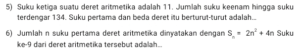 Suku ketiga suatu deret aritmetika adalah 11. Jumlah suku keenam hingga suku 
terdengar 134. Suku pertama dan beda deret itu berturut-turut adalah... 
6) Jumlah n suku pertama deret aritmetika dinyatakan dengan S_n=2n^2+4n Suku 
ke -9 dari deret aritmetika tersebut adalah...