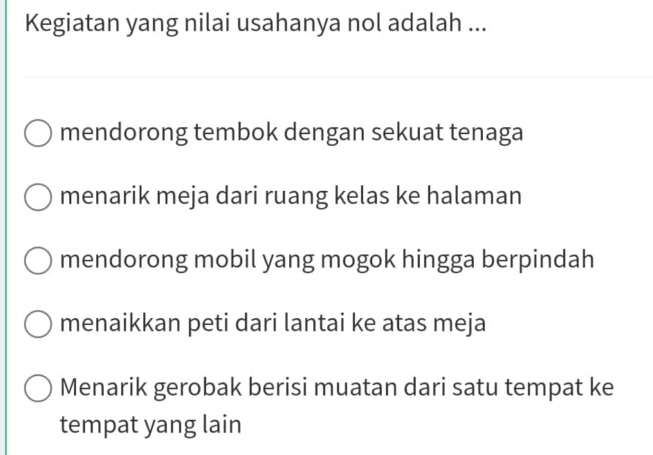 Kegiatan yang nilai usahanya nol adalah ...
mendorong tembok dengan sekuat tenaga
menarik meja dari ruang kelas ke halaman
mendorong mobil yang mogok hingga berpindah
menaikkan peti dari lantai ke atas meja
Menarik gerobak berisi muatan dari satu tempat ke
tempat yang lain