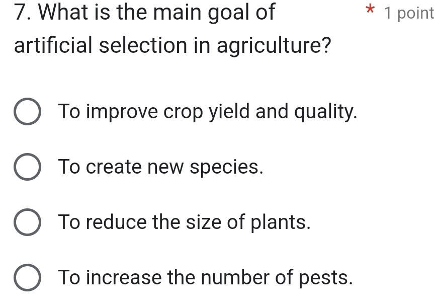 What is the main goal of * 1 point
artificial selection in agriculture?
To improve crop yield and quality.
To create new species.
To reduce the size of plants.
To increase the number of pests.