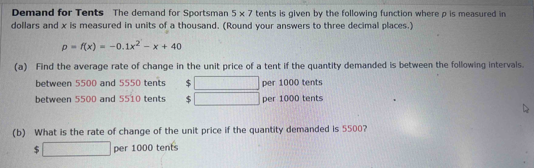 Demand for Tents The demand for Sportsman 5* 7 tents is given by the following function where p is measured in 
dollars and x is measured in units of a thousand. (Round your answers to three decimal places.)
p=f(x)=-0.1x^2-x+40
(a) Find the average rate of change in the unit price of a tent if the quantity demanded is between the following intervals. 
between 5500 and 5550 tents $ per 1000 tents 
between 5500 and 5510 tents $ per 1000 tents 
(b) What is the rate of change of the unit price if the quantity demanded is 5500?
$□ per 1000 tents