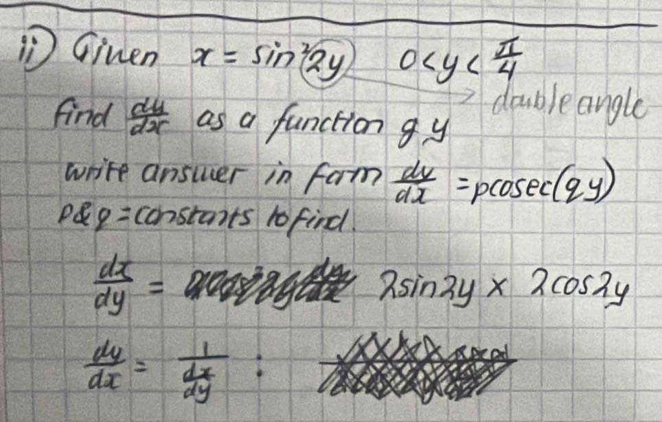 ① Ginen x=sin^22y 0
double angle 
find  dy/dx  as a function g y
write answer in fam  dv/dx =pcosec (qy)
PQq= constants 1o find.
 dx/dy =
2sin 2y* 2cos 2y
 dy/dx =frac 1 dx/dy  :