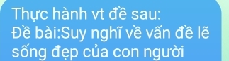 Thực hành vt đề sau: 
Đề bài:Suy nghĩ về vấn đề lẽ 
sống đẹp của con người