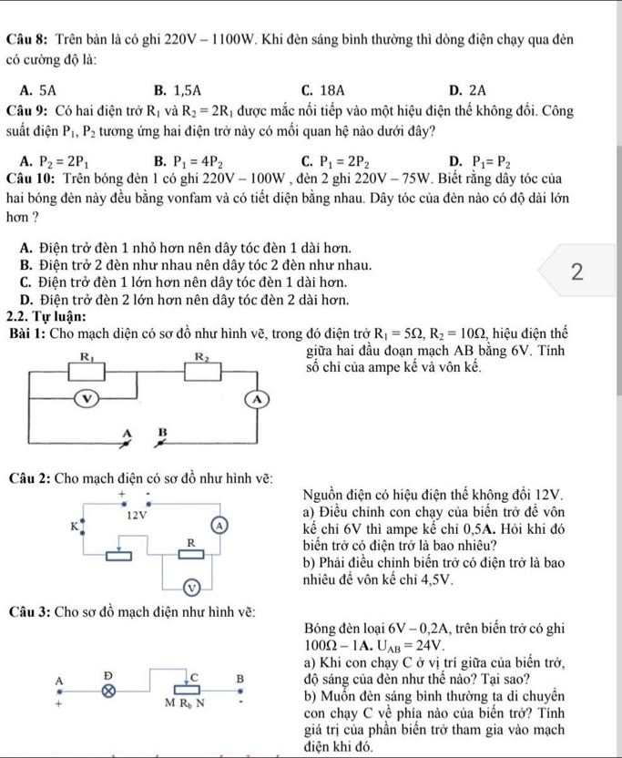 Trên bàn là có ghi 220V - 1100W. Khi đèn sáng bình thường thì dòng điện chạy qua đèn
có cường độ là:
A. 5A B. 1,5A C. 18A D. 2A
Câu 9: Có hai điện trở R_1 và R_2=2R 1 được mắc nổi tiếp vào một hiệu điện thế không đổi. Công
suất điện P_1,P_2 tương ứng hai điện trở này có mối quan hệ nào dưới đây?
A. P_2=2P_1 B. P_1=4P_2 C. P_1=2P_2 D. P_1=P_2
Câu 10: Trên bóng đèn 1 có ghi 220V-100W , đèn 2 ghi 220V-75W. Biết rằng dây tóc của
hai bóng đèn này đều bằng vonfam và có tiết diện bằng nhau. Dây tóc của đèn nào có độ dài lớn
hơn ?
A. Điện trở đèn 1 nhỏ hơn nên dây tóc đèn 1 dài hơn.
B. Điện trở 2 đèn như nhau nên dây tóc 2 đèn như nhau.
C. Điện trở đèn 1 lớn hơn nên dây tóc đèn 1 dài hơn.
2
D. Điện trở đèn 2 lớn hơn nên dây tóc đèn 2 dài hơn.
2.2. Tự luận:
Bài 1: Cho mạch diện có sơ đồ như hình vẽ, trong đó điện trở R_1=5Omega ,R_2=10Omega , hiệu điện thế
giữa hai đầu đoạn mạch AB bằng 6V. Tính
số chỉ của ampe kế và vôn kế.
Câu 2: Cho mạch điện có sơ đồ như hình vẽ:
Nguồn điện có hiệu điện thể không đổi 12V.
a) Điều chỉnh con chạy của biến trở đề vôn
kể chỉ 6V thì ampe kể chỉ 0,5A. Hỏi khi đó
biến trở có điện trở là bao nhiêu?
b) Phải điều chỉnh biến trở có điện trở là bao
nhiêu đề vôn kế chi 4,5V.
Câu 3: Cho sơ đồ mạch điện như hình vẽ:
Bóng đèn loại 6V-0,2A , trên biến trở có ghi
100Omega -1 A. U_AB=24V.
a) Khi con chạy C ở vị trí giữa của biến trở,
A D C B độ sáng của đèn như thế nào? Tại sao?
+
M R_bN
b) Muốn đèn sáng bình thường ta di chuyền
con chạy C về phía nào của biến trở? Tính
giá trị của phần biến trở tham gia vào mạch
điện khi đó.