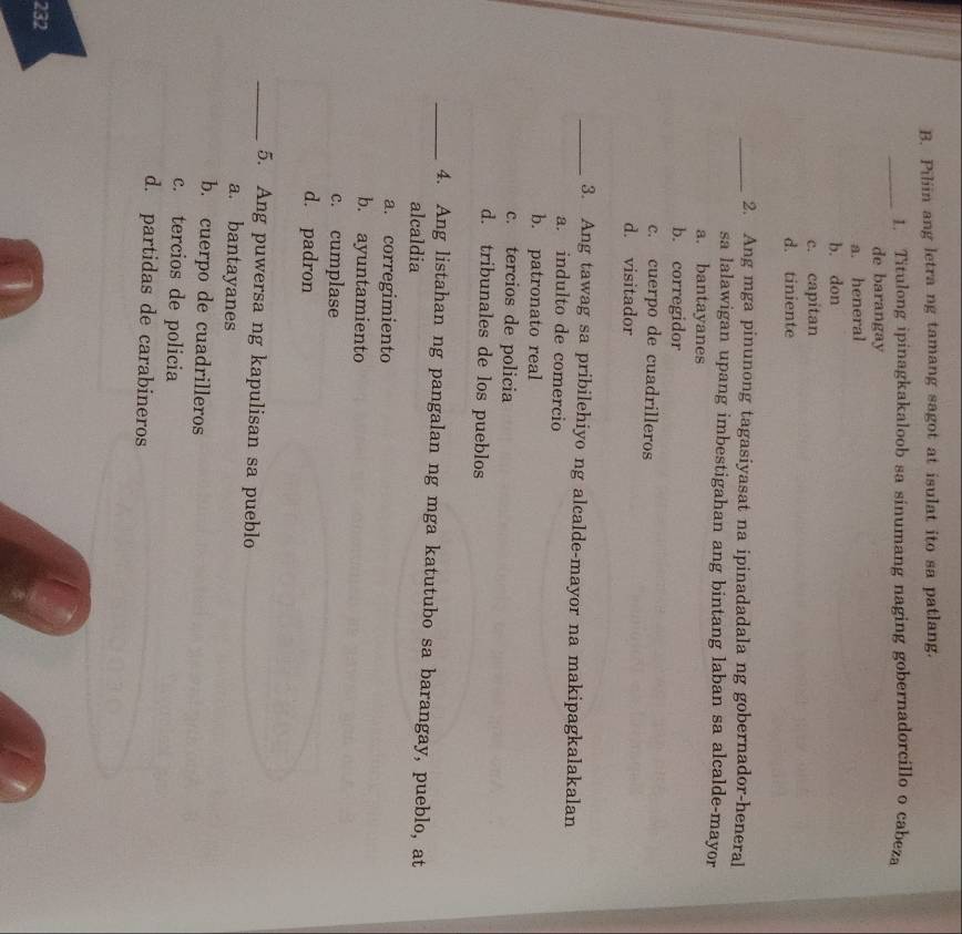 Piliin ang letra ng tamang sagot at isulat ito sa patlang.
_1. Titulong ipinagkakaloob sa sinumang naging gobernadorcillo o cabeza
de barangay
a. heneral
b. don
c. capitan
d. tiniente
_2. Ang mga pinunong tagasiyasat na ipinadadala ng gobernador-heneral
sa lalawigan upang imbestigahan ang bintang laban sa alcalde-mayor
a. bantayanes
b. corregidor
c. cuerpo de cuadrilleros
d. visitador
_3. Ang tawag sa pribilehiyo ng alcalde-mayor na makipagkalakalan
a. indulto de comercio
b. patronato real
c. tercios de policia
d. tribunales de los pueblos
_4. Ang listahan ng pangalan ng mga katutubo sa barangay, pueblo, at
alcaldia
a. corregimiento
b. ayuntamiento
c. cumplase
d. padron
_5. Ang puwersa ng kapulisan sa pueblo
a. bantayanes
b. cuerpo de cuadrilleros
c. tercios de policia
d. partidas de carabineros
232